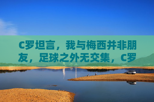 C罗坦言,我与梅西并非朋友,足球之外无交集,C罗坦言与梅西非朋友,足球之外无交集
