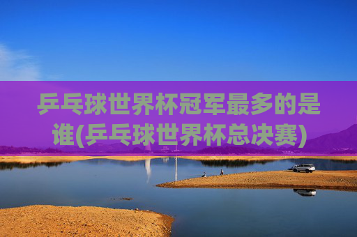乒乓球世界杯冠军最多的是谁(乒乓球世界杯总决赛)