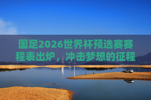 国足2026世界杯预选赛赛程表出炉，冲击梦想的征程即将启程，国足2026世界杯预选赛赛程出炉 冲击梦想征程启程