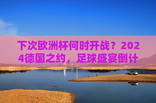 下次欧洲杯何时开战?2024德国之约,足球盛宴倒计时!2024德国欧洲杯,足球盛宴倒计时!