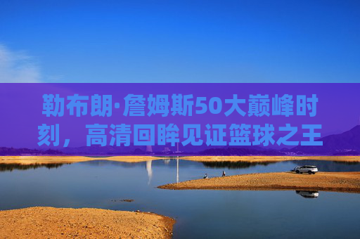 勒布朗·詹姆斯50大巅峰时刻,高清回眸见证篮球之王的传奇轨迹,勒布朗·詹姆斯50大巅峰时刻,篮球之王的传奇回眸