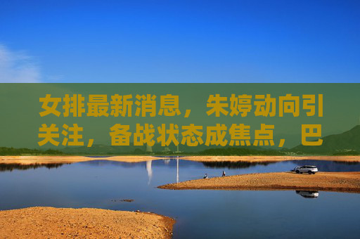 女排最新消息,朱婷动向引关注,备战状态成焦点,巴黎奥运周期再启征程,朱婷备战动向成焦点 巴黎奥运周期再启征程