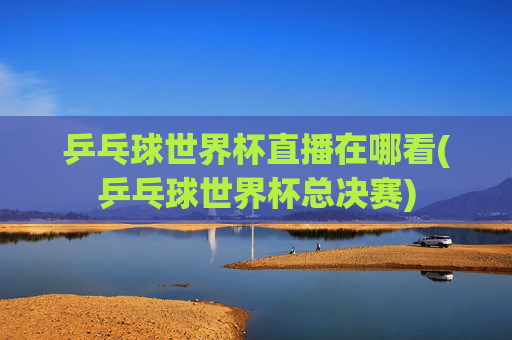 乒乓球世界杯直播在哪看(乒乓球世界杯总决赛)