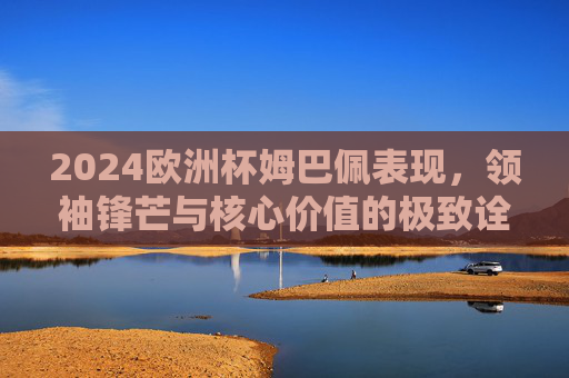 2024欧洲杯姆巴佩表现,领袖锋芒与核心价值的极致诠释