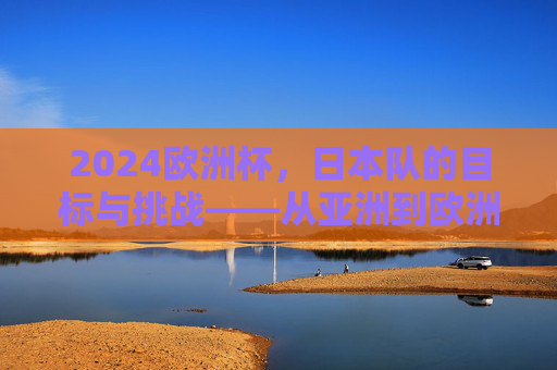 2024欧洲杯,日本队的目标与挑战——从亚洲到欧洲的足球征程,2024欧洲杯日本队目标与挑战——从亚洲到欧洲的足球征程