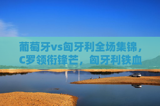 葡萄牙vs匈牙利全场集锦,C罗领衔锋芒,匈牙利铁血防守下的激情对决,葡萄牙vs匈牙利,C罗领衔锋芒,铁血防守下的激情对决