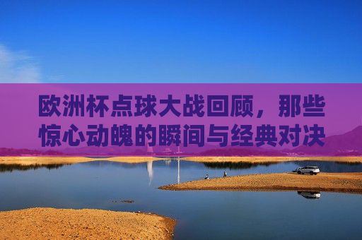 欧洲杯点球大战回顾，那些惊心动魄的瞬间与经典对决，欧洲杯点球大战，惊心动魄的经典对决