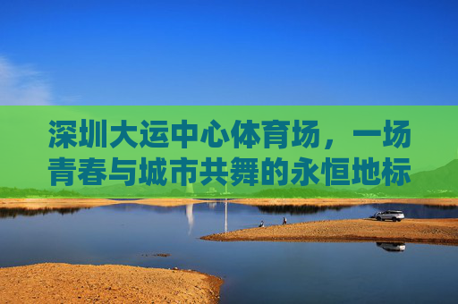 深圳大运中心体育场,一场青春与城市共舞的永恒地标,深圳大运中心,青春与城市共舞的永恒地标