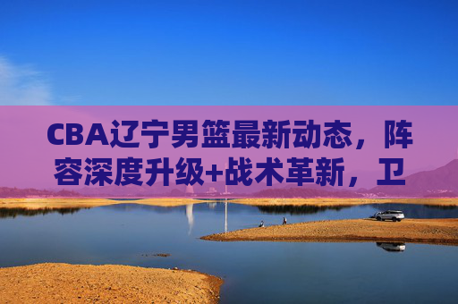 CBA辽宁男篮最新动态，阵容深度升级+战术革新，卫冕冠军剑指三连冠，CBA辽宁男篮阵容升级战术革新，卫冕冠军剑指三连冠