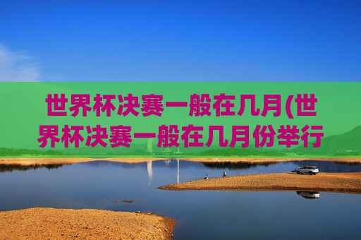 世界杯决赛一般在几月(世界杯决赛一般在几月份举行)