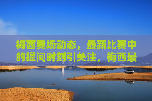 梅西赛场动态,最新比赛中的提问时刻引关注,梅西最新比赛提问时刻引关注