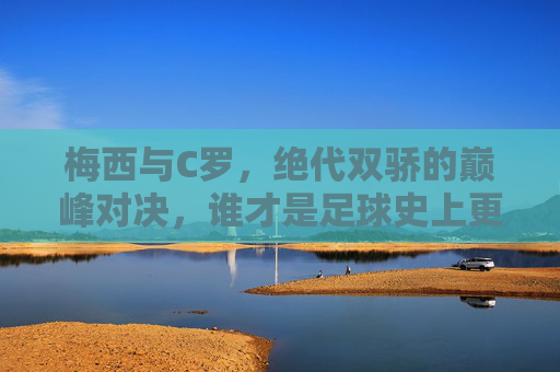 梅西与C罗,绝代双骄的巅峰对决,谁才是足球史上更伟大的球员?梅西C罗,绝代双骄巅峰对决,谁更伟大?