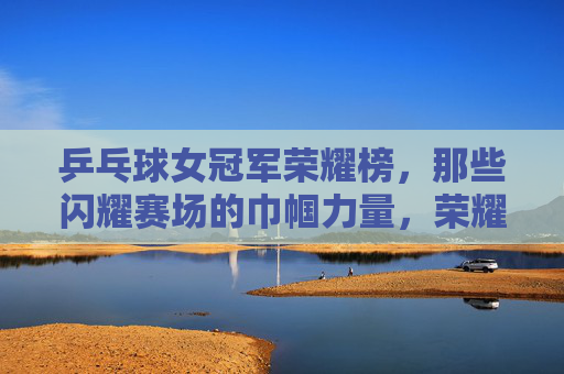 乒乓球女冠军荣耀榜,那些闪耀赛场的巾帼力量,荣耀巾帼,乒乓球女冠军闪耀赛场