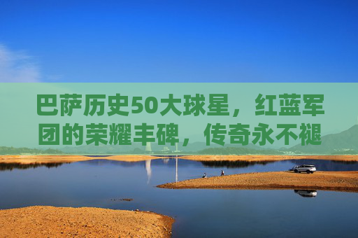 巴萨历史50大球星，红蓝军团的荣耀丰碑，传奇永不褪色，巴萨历史50大球星，荣耀丰碑，传奇永驻