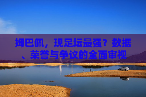 姆巴佩,现足坛最强?数据、荣誉与争议的全面审视