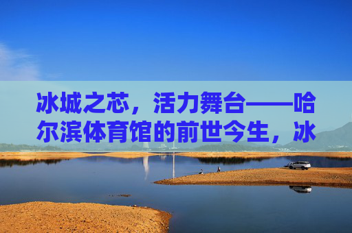 冰城之芯,活力舞台——哈尔滨体育馆的前世今生,冰城体育馆的前世今生