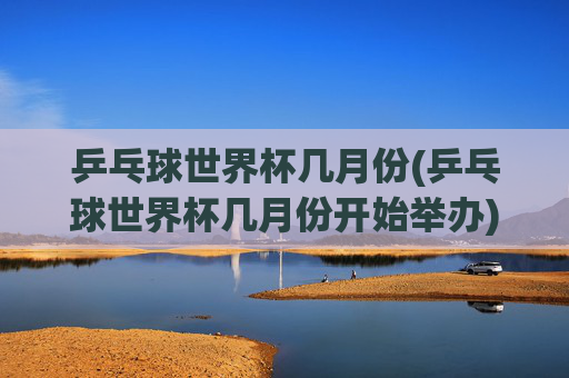 乒乓球世界杯几月份(乒乓球世界杯几月份开始举办)乒乓球世界杯几月份开始举办