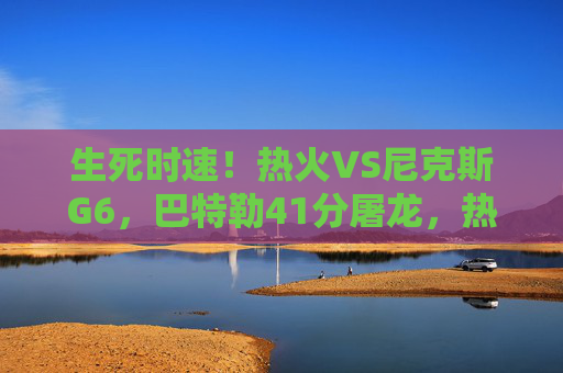 生死时速！热火VS尼克斯G6，巴特勒41分屠龙，热火绝境求生扳平系列赛，巴特勒41分屠龙！热火G6生死时速扳平系列赛