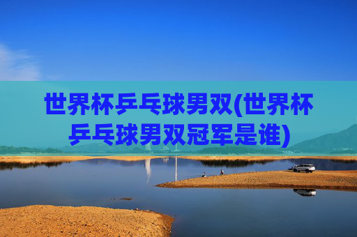 世界杯乒乓球男双(世界杯乒乓球男双冠军是谁)