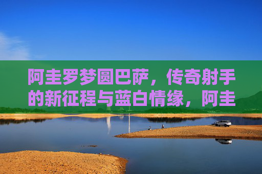 阿圭罗梦圆巴萨，传奇射手的新征程与蓝白情缘，阿圭罗梦圆巴萨，传奇射手的蓝白新征程