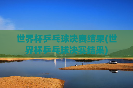 世界杯乒乓球决赛结果(世界杯乒乓球决赛结果)