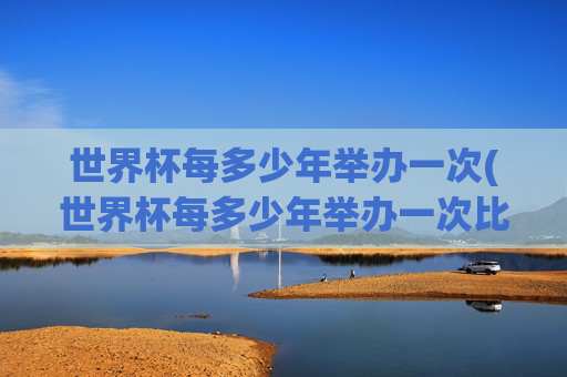 世界杯每多少年举办一次(世界杯每多少年举办一次比赛)