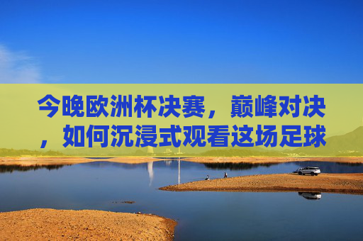 今晚欧洲杯决赛,巅峰对决,如何沉浸式观看这场足球盛宴?巅峰对决!欧洲杯决赛沉浸式观看指南