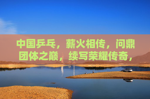 中国乒乓,薪火相传,问鼎团体之巅,续写荣耀传奇,薪火相传问鼎团体之巅,续写乒乓荣耀传奇