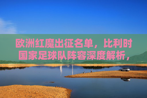 欧洲红魔出征名单,比利时国家足球队阵容深度解析,欧洲红魔出征名单,比利时国家足球队阵容深度解析
