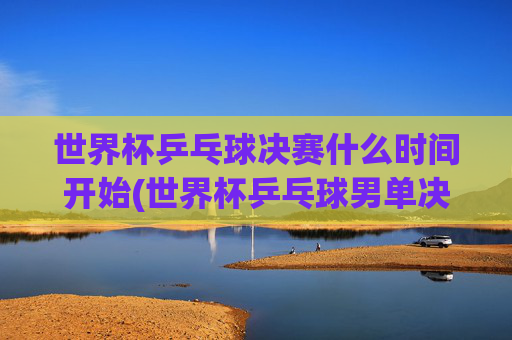 世界杯乒乓球决赛什么时间开始(世界杯乒乓球男单决赛)世界杯乒乓球男单决赛开赛时间