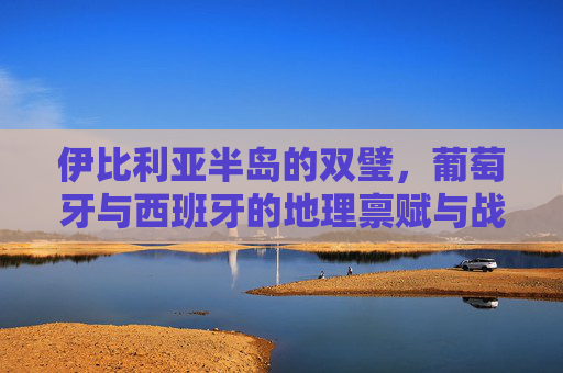 伊比利亚半岛的双璧,葡萄牙与西班牙的地理禀赋与战略意义