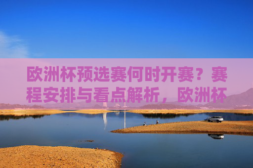 欧洲杯预选赛何时开赛？赛程安排与看点解析，欧洲杯预选赛，何时开赛、赛程安排与看点解析