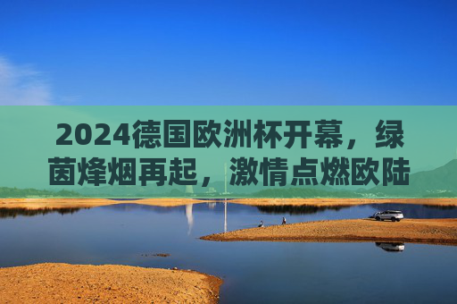 2024德国欧洲杯开幕,绿茵烽烟再起,激情点燃欧陆夏夜