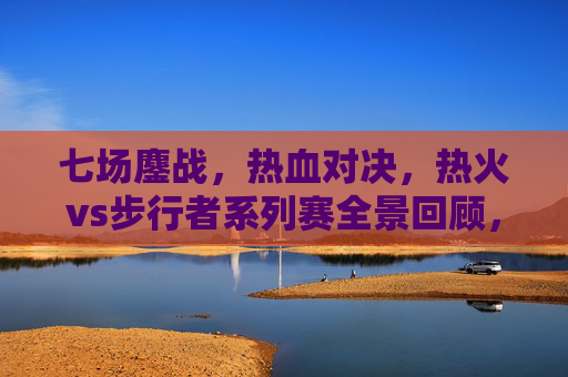 七场鏖战,热血对决,热火vs步行者系列赛全景回顾,热火vs步行者七场鏖战,系列赛热血对决全景回顾