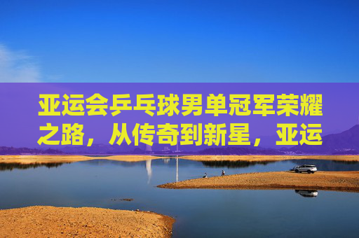 亚运会乒乓球男单冠军荣耀之路，从传奇到新星，亚运男单冠军荣耀之路，从传奇到新星