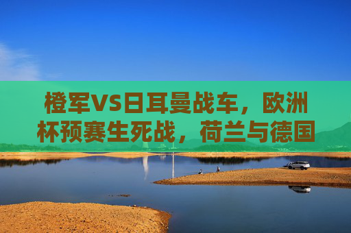 橙军VS日耳曼战车，欧洲杯预赛生死战，荷兰与德国的宿命对决，欧洲杯预赛生死宿命战，橙军对决日耳曼战车