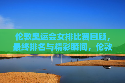 伦敦奥运会女排比赛回顾，最终排名与精彩瞬间，伦敦奥运会女排比赛回顾，最终排名与精彩瞬间