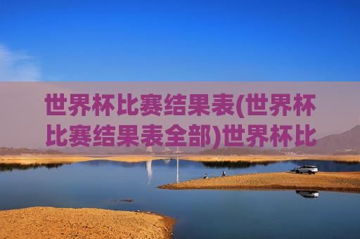 世界杯比赛结果表(世界杯比赛结果表全部)世界杯比赛结果表(全部)