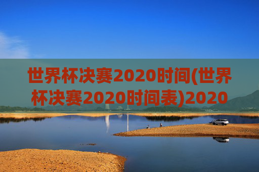 世界杯决赛2020时间(世界杯决赛2020时间表)2020世界杯决赛时间表
