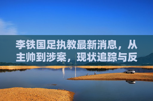 李铁国足执教最新消息,从主帅到涉案,现状追踪与反思,李铁,从国足主帅到涉案,现状追踪与反思