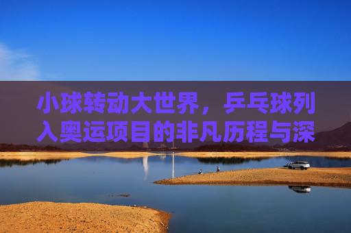 小球转动大世界，乒乓球列入奥运项目的非凡历程与深远影响，小球转动大世界，乒乓球入奥的非凡历程与深远影响