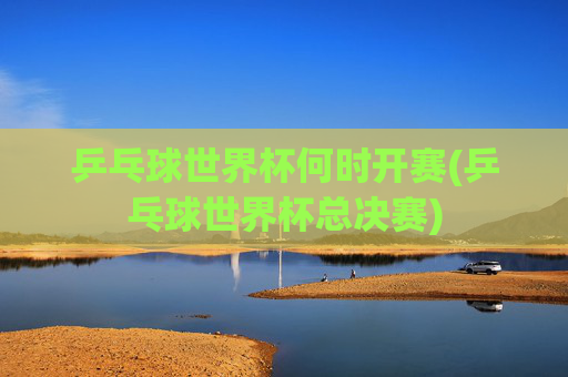 乒乓球世界杯何时开赛(乒乓球世界杯总决赛)