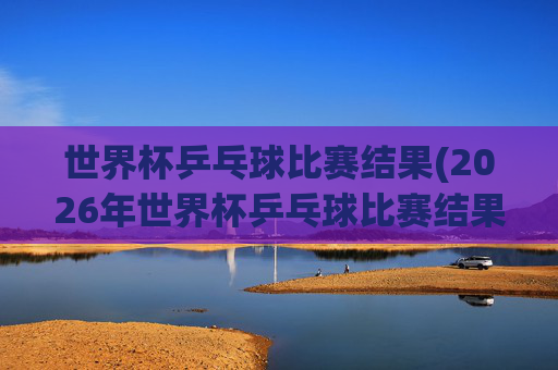 世界杯乒乓球比赛结果(2026年世界杯乒乓球比赛结果)
