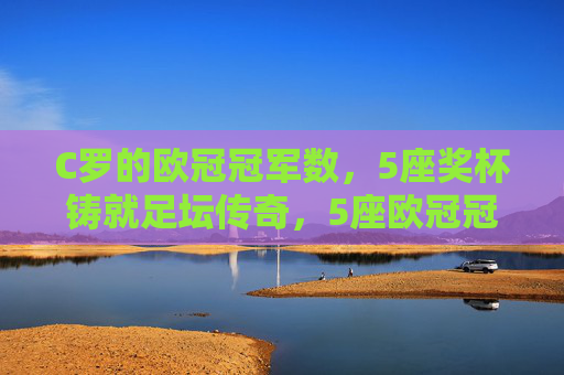 C罗的欧冠冠军数，5座奖杯铸就足坛传奇，5座欧冠冠军铸就C罗足坛传奇