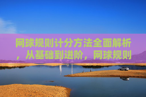 网球规则计分方法全面解析，从基础到进阶，网球规则计分方法全解析，从基础到进阶