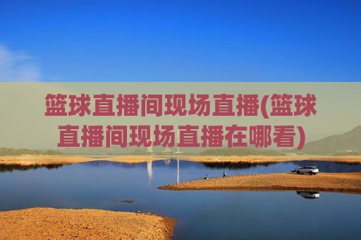 篮球直播间现场直播(篮球直播间现场直播在哪看)