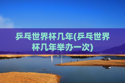 乒乓世界杯几年(乒乓世界杯几年举办一次)