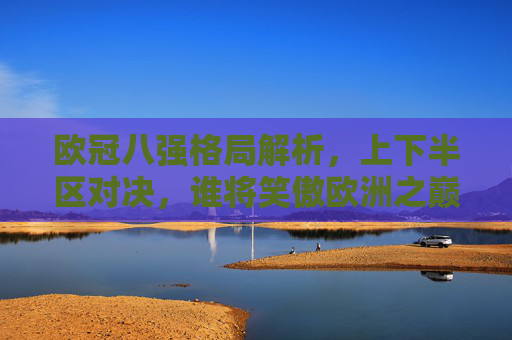 欧冠八强格局解析,上下半区对决,谁将笑傲欧洲之巅?欧冠八强上下半区对决,谁能登顶欧洲之巅?