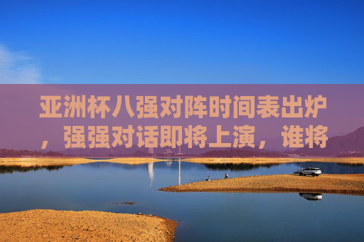 亚洲杯八强对阵时间表出炉，强强对话即将上演，谁将晋级半决赛？亚洲杯八强对阵时间表出炉，强强对话上演，谁将晋级半决赛？