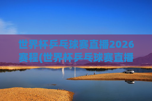 世界杯乒乓球赛直播2026赛程(世界杯乒乓球赛直播2026赛程表)2026世界杯乒乓球赛直播赛程